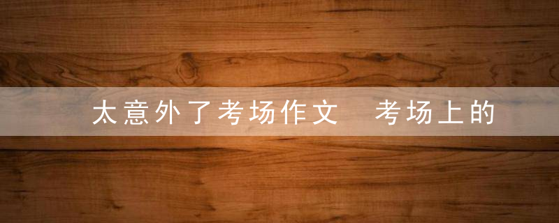 太意外了考场作文 考场上的意外作文范文